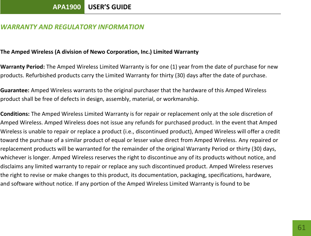 APA1900 USER’S GUIDE   61 61 WARRANTY AND REGULATORY INFORMATION The Amped Wireless (A division of Newo Corporation, Inc.) Limited Warranty  Warranty Period: The Amped Wireless Limited Warranty is for one (1) year from the date of purchase for new products. Refurbished products carry the Limited Warranty for thirty (30) days after the date of purchase.  Guarantee: Amped Wireless warrants to the original purchaser that the hardware of this Amped Wireless product shall be free of defects in design, assembly, material, or workmanship.  Conditions: The Amped Wireless Limited Warranty is for repair or replacement only at the sole discretion of Amped Wireless. Amped Wireless does not issue any refunds for purchased product. In the event that Amped Wireless is unable to repair or replace a product (i.e., discontinued product), Amped Wireless will offer a credit toward the purchase of a similar product of equal or lesser value direct from Amped Wireless. Any repaired or replacement products will be warranted for the remainder of the original Warranty Period or thirty (30) days, whichever is longer. Amped Wireless reserves the right to discontinue any of its products without notice, and disclaims any limited warranty to repair or replace any such discontinued product. Amped Wireless reserves the right to revise or make changes to this product, its documentation, packaging, specifications, hardware, and software without notice. If any portion of the Amped Wireless Limited Warranty is found to be 