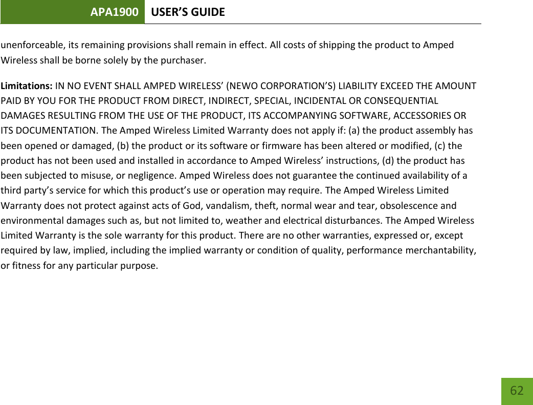 APA1900 USER’S GUIDE   62 62 unenforceable, its remaining provisions shall remain in effect. All costs of shipping the product to Amped Wireless shall be borne solely by the purchaser.  Limitations: IN NO EVENT SHALL AMPED WIRELESS’ (NEWO CORPORATION’S) LIABILITY EXCEED THE AMOUNT PAID BY YOU FOR THE PRODUCT FROM DIRECT, INDIRECT, SPECIAL, INCIDENTAL OR CONSEQUENTIAL DAMAGES RESULTING FROM THE USE OF THE PRODUCT, ITS ACCOMPANYING SOFTWARE, ACCESSORIES OR ITS DOCUMENTATION. The Amped Wireless Limited Warranty does not apply if: (a) the product assembly has been opened or damaged, (b) the product or its software or firmware has been altered or modified, (c) the product has not been used and installed in accordance to Amped Wireless’ instructions, (d) the product has been subjected to misuse, or negligence. Amped Wireless does not guarantee the continued availability of a third party’s service for which this product’s use or operation may require. The Amped Wireless Limited Warranty does not protect against acts of God, vandalism, theft, normal wear and tear, obsolescence and environmental damages such as, but not limited to, weather and electrical disturbances. The Amped Wireless Limited Warranty is the sole warranty for this product. There are no other warranties, expressed or, except required by law, implied, including the implied warranty or condition of quality, performance merchantability, or fitness for any particular purpose.     