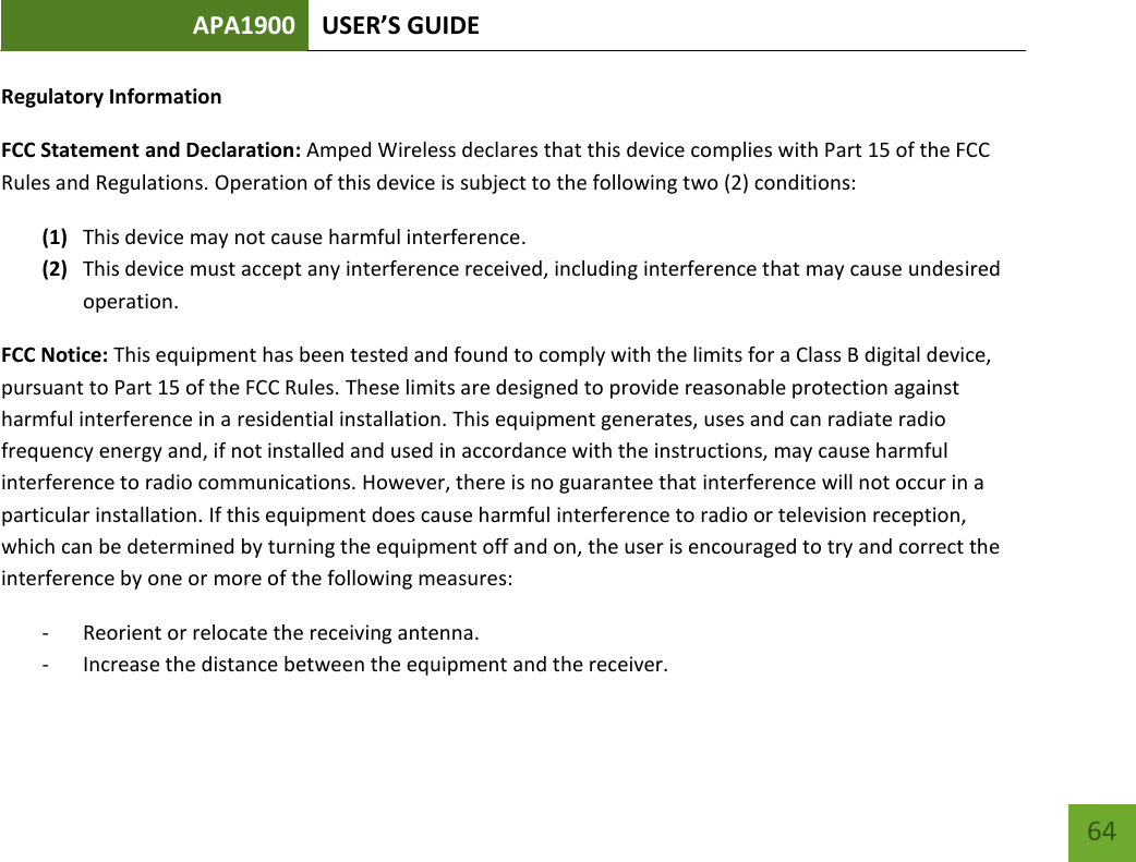 APA1900 USER’S GUIDE   64 64 Regulatory Information FCC Statement and Declaration: Amped Wireless declares that this device complies with Part 15 of the FCC Rules and Regulations. Operation of this device is subject to the following two (2) conditions: (1) This device may not cause harmful interference. (2) This device must accept any interference received, including interference that may cause undesired operation. FCC Notice: This equipment has been tested and found to comply with the limits for a Class B digital device, pursuant to Part 15 of the FCC Rules. These limits are designed to provide reasonable protection against harmful interference in a residential installation. This equipment generates, uses and can radiate radio frequency energy and, if not installed and used in accordance with the instructions, may cause harmful interference to radio communications. However, there is no guarantee that interference will not occur in a particular installation. If this equipment does cause harmful interference to radio or television reception, which can be determined by turning the equipment off and on, the user is encouraged to try and correct the interference by one or more of the following measures: - Reorient or relocate the receiving antenna. - Increase the distance between the equipment and the receiver. 