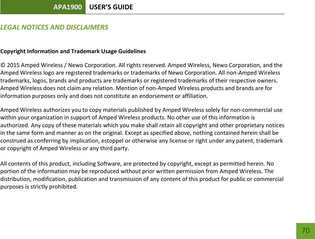 APA1900 USER’S GUIDE   70 70 LEGAL NOTICES AND DISCLAIMERS  Copyright Information and Trademark Usage Guidelines © 2015 Amped Wireless / Newo Corporation. All rights reserved. Amped Wireless, Newo Corporation, and the Amped Wireless logo are registered trademarks or trademarks of Newo Corporation. All non-Amped Wireless trademarks, logos, brands and products are trademarks or registered trademarks of their respective owners. Amped Wireless does not claim any relation. Mention of non-Amped Wireless products and brands are for information purposes only and does not constitute an endorsement or affiliation. Amped Wireless authorizes you to copy materials published by Amped Wireless solely for non-commercial use within your organization in support of Amped Wireless products. No other use of this information is authorized. Any copy of these materials which you make shall retain all copyright and other proprietary notices in the same form and manner as on the original. Except as specified above, nothing contained herein shall be construed as conferring by implication, estoppel or otherwise any license or right under any patent, trademark or copyright of Amped Wireless or any third party.  All contents of this product, including Software, are protected by copyright, except as permitted herein. No portion of the information may be reproduced without prior written permission from Amped Wireless. The distribution, modification, publication and transmission of any content of this product for public or commercial purposes is strictly prohibited. 