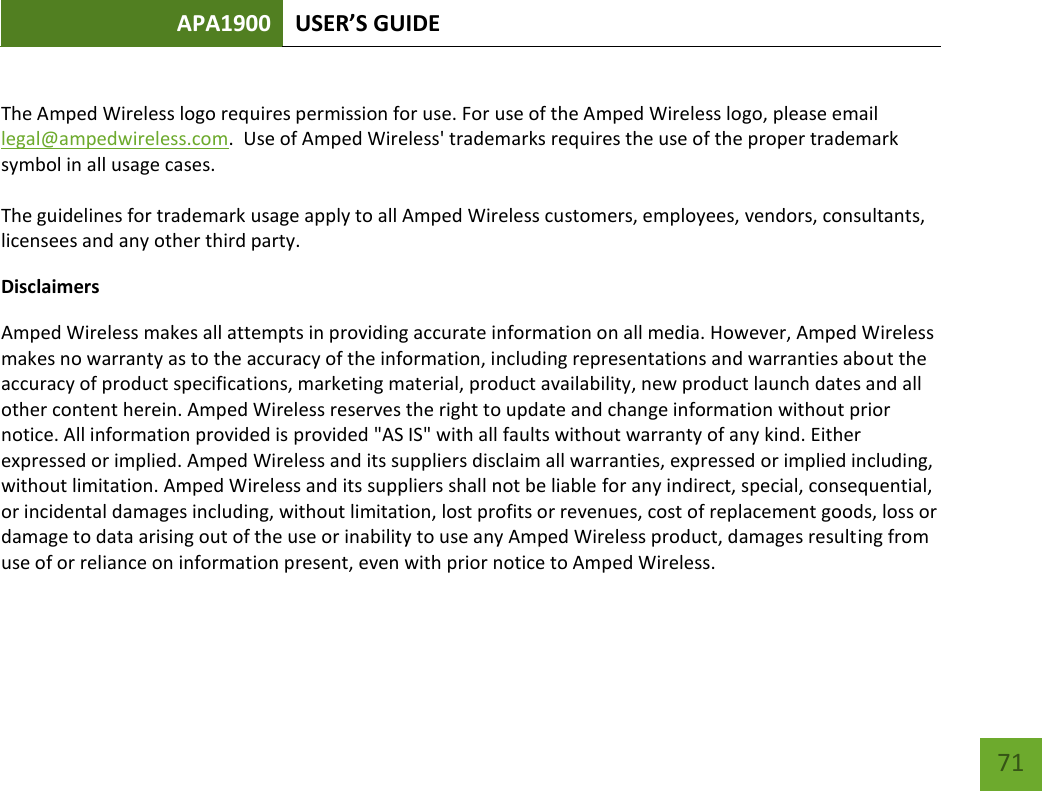 APA1900 USER’S GUIDE   71 71  The Amped Wireless logo requires permission for use. For use of the Amped Wireless logo, please email legal@ampedwireless.com.  Use of Amped Wireless&apos; trademarks requires the use of the proper trademark symbol in all usage cases.  The guidelines for trademark usage apply to all Amped Wireless customers, employees, vendors, consultants, licensees and any other third party. Disclaimers Amped Wireless makes all attempts in providing accurate information on all media. However, Amped Wireless makes no warranty as to the accuracy of the information, including representations and warranties about the accuracy of product specifications, marketing material, product availability, new product launch dates and all other content herein. Amped Wireless reserves the right to update and change information without prior notice. All information provided is provided &quot;AS IS&quot; with all faults without warranty of any kind. Either expressed or implied. Amped Wireless and its suppliers disclaim all warranties, expressed or implied including, without limitation. Amped Wireless and its suppliers shall not be liable for any indirect, special, consequential, or incidental damages including, without limitation, lost profits or revenues, cost of replacement goods, loss or damage to data arising out of the use or inability to use any Amped Wireless product, damages resulting from use of or reliance on information present, even with prior notice to Amped Wireless. 
