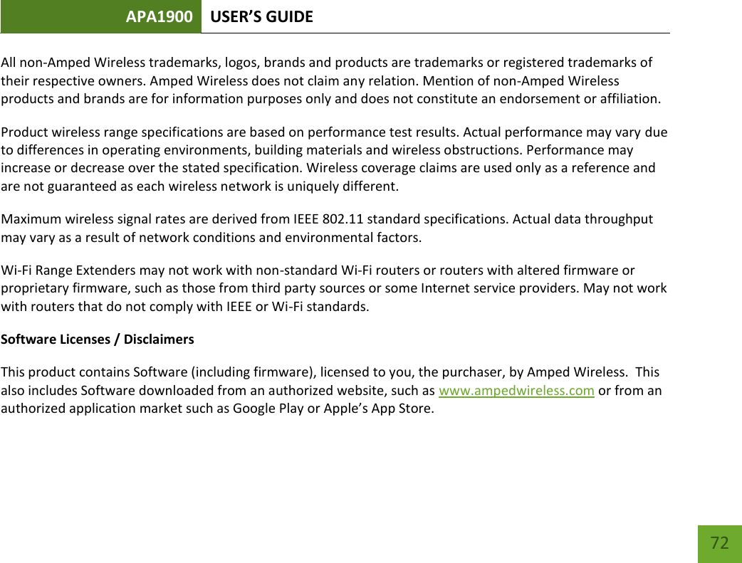 APA1900 USER’S GUIDE   72 72 All non-Amped Wireless trademarks, logos, brands and products are trademarks or registered trademarks of their respective owners. Amped Wireless does not claim any relation. Mention of non-Amped Wireless products and brands are for information purposes only and does not constitute an endorsement or affiliation. Product wireless range specifications are based on performance test results. Actual performance may vary due to differences in operating environments, building materials and wireless obstructions. Performance may increase or decrease over the stated specification. Wireless coverage claims are used only as a reference and are not guaranteed as each wireless network is uniquely different. Maximum wireless signal rates are derived from IEEE 802.11 standard specifications. Actual data throughput may vary as a result of network conditions and environmental factors. Wi-Fi Range Extenders may not work with non-standard Wi-Fi routers or routers with altered firmware or proprietary firmware, such as those from third party sources or some Internet service providers. May not work with routers that do not comply with IEEE or Wi-Fi standards. Software Licenses / Disclaimers This product contains Software (including firmware), licensed to you, the purchaser, by Amped Wireless.  This also includes Software downloaded from an authorized website, such as www.ampedwireless.com or from an authorized application market such as Google Play or Apple’s App Store.   