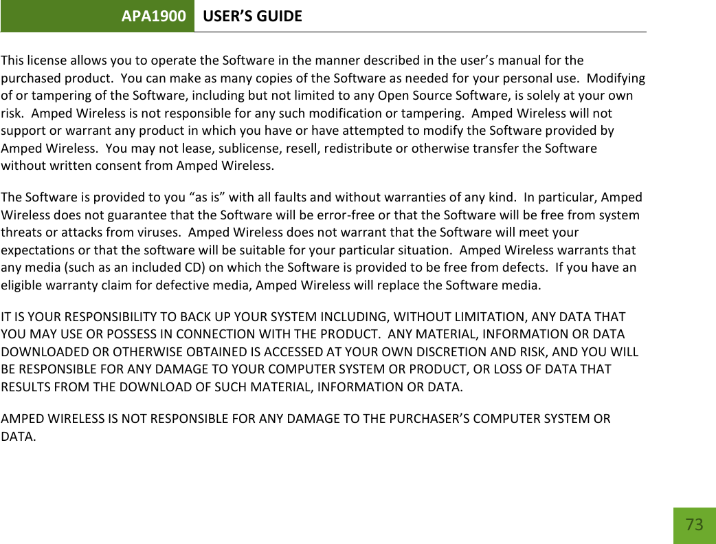 APA1900 USER’S GUIDE   73 73 This license allows you to operate the Software in the manner described in the user’s manual for the purchased product.  You can make as many copies of the Software as needed for your personal use.  Modifying of or tampering of the Software, including but not limited to any Open Source Software, is solely at your own risk.  Amped Wireless is not responsible for any such modification or tampering.  Amped Wireless will not support or warrant any product in which you have or have attempted to modify the Software provided by Amped Wireless.  You may not lease, sublicense, resell, redistribute or otherwise transfer the Software without written consent from Amped Wireless.  The Software is provided to you “as is” with all faults and without warranties of any kind.  In particular, Amped Wireless does not guarantee that the Software will be error-free or that the Software will be free from system threats or attacks from viruses.  Amped Wireless does not warrant that the Software will meet your expectations or that the software will be suitable for your particular situation.  Amped Wireless warrants that any media (such as an included CD) on which the Software is provided to be free from defects.  If you have an eligible warranty claim for defective media, Amped Wireless will replace the Software media.  IT IS YOUR RESPONSIBILITY TO BACK UP YOUR SYSTEM INCLUDING, WITHOUT LIMITATION, ANY DATA THAT YOU MAY USE OR POSSESS IN CONNECTION WITH THE PRODUCT.  ANY MATERIAL, INFORMATION OR DATA DOWNLOADED OR OTHERWISE OBTAINED IS ACCESSED AT YOUR OWN DISCRETION AND RISK, AND YOU WILL BE RESPONSIBLE FOR ANY DAMAGE TO YOUR COMPUTER SYSTEM OR PRODUCT, OR LOSS OF DATA THAT RESULTS FROM THE DOWNLOAD OF SUCH MATERIAL, INFORMATION OR DATA.   AMPED WIRELESS IS NOT RESPONSIBLE FOR ANY DAMAGE TO THE PURCHASER’S COMPUTER SYSTEM OR DATA. 