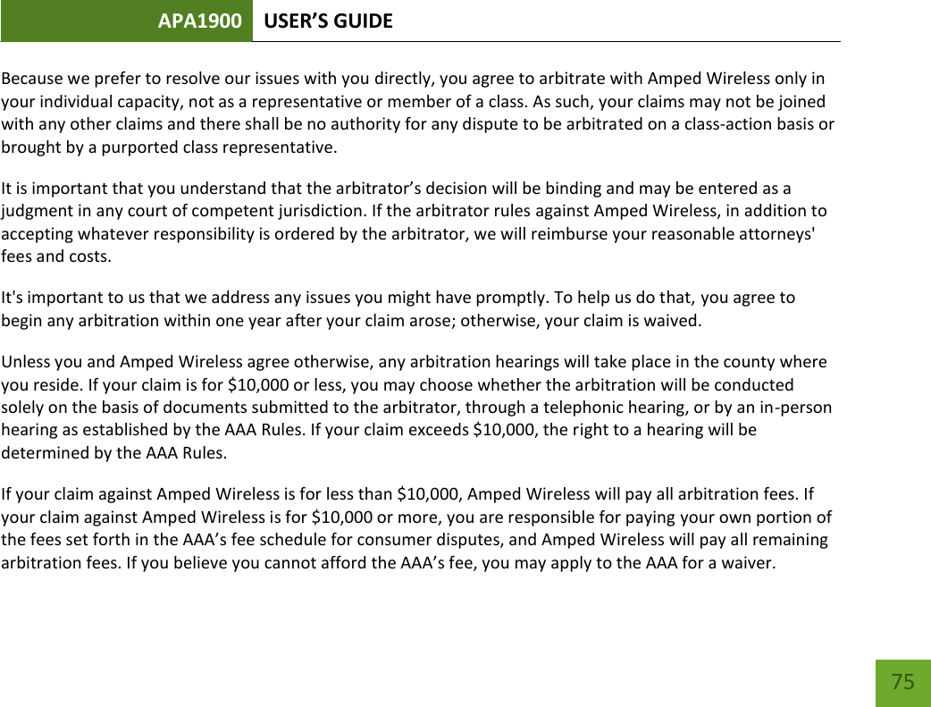 APA1900 USER’S GUIDE   75 75 Because we prefer to resolve our issues with you directly, you agree to arbitrate with Amped Wireless only in your individual capacity, not as a representative or member of a class. As such, your claims may not be joined with any other claims and there shall be no authority for any dispute to be arbitrated on a class-action basis or brought by a purported class representative. It is important that you understand that the arbitrator’s decision will be binding and may be entered as a judgment in any court of competent jurisdiction. If the arbitrator rules against Amped Wireless, in addition to accepting whatever responsibility is ordered by the arbitrator, we will reimburse your reasonable attorneys&apos; fees and costs. It&apos;s important to us that we address any issues you might have promptly. To help us do that, you agree to begin any arbitration within one year after your claim arose; otherwise, your claim is waived. Unless you and Amped Wireless agree otherwise, any arbitration hearings will take place in the county where you reside. If your claim is for $10,000 or less, you may choose whether the arbitration will be conducted solely on the basis of documents submitted to the arbitrator, through a telephonic hearing, or by an in-person hearing as established by the AAA Rules. If your claim exceeds $10,000, the right to a hearing will be determined by the AAA Rules. If your claim against Amped Wireless is for less than $10,000, Amped Wireless will pay all arbitration fees. If your claim against Amped Wireless is for $10,000 or more, you are responsible for paying your own portion of the fees set forth in the AAA’s fee schedule for consumer disputes, and Amped Wireless will pay all remaining arbitration fees. If you believe you cannot afford the AAA’s fee, you may apply to the AAA for a waiver. 