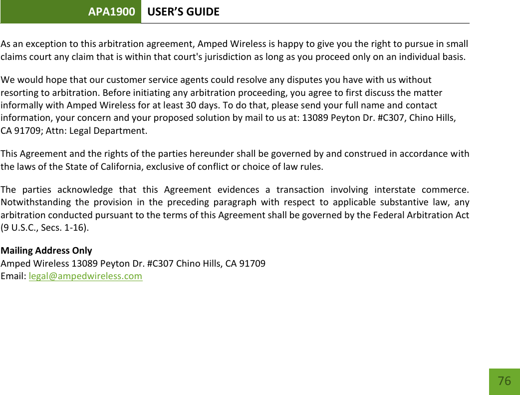 APA1900 USER’S GUIDE   76 76 As an exception to this arbitration agreement, Amped Wireless is happy to give you the right to pursue in small claims court any claim that is within that court&apos;s jurisdiction as long as you proceed only on an individual basis.  We would hope that our customer service agents could resolve any disputes you have with us without resorting to arbitration. Before initiating any arbitration proceeding, you agree to first discuss the matter informally with Amped Wireless for at least 30 days. To do that, please send your full name and contact information, your concern and your proposed solution by mail to us at: 13089 Peyton Dr. #C307, Chino Hills, CA 91709; Attn: Legal Department. This Agreement and the rights of the parties hereunder shall be governed by and construed in accordance with the laws of the State of California, exclusive of conflict or choice of law rules. The  parties  acknowledge  that  this  Agreement  evidences  a  transaction  involving  interstate  commerce. Notwithstanding  the  provision  in  the  preceding  paragraph  with  respect  to  applicable  substantive  law,  any arbitration conducted pursuant to the terms of this Agreement shall be governed by the Federal Arbitration Act (9 U.S.C., Secs. 1-16). Mailing Address Only Amped Wireless 13089 Peyton Dr. #C307 Chino Hills, CA 91709 Email: legal@ampedwireless.com  