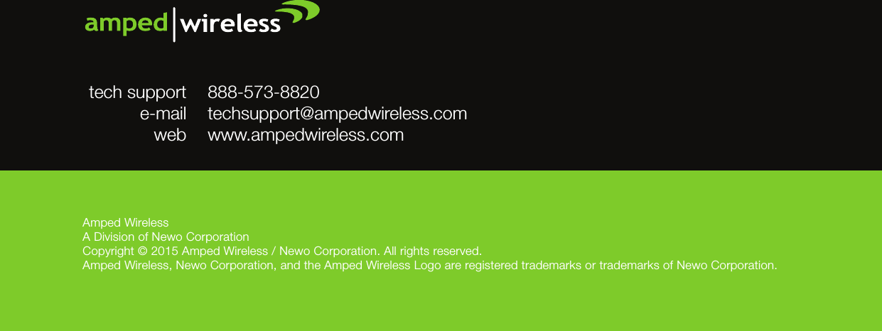 Amped WirelessA Division of Newo CorporationCopyright © 2015 Amped Wireless / Newo Corporation. All rights reserved.  Amped Wireless, Newo Corporation, and the Amped Wireless Logo are registered trademarks or trademarks of Newo Corporation.888-573-8820techsupport@ampedwireless.comwww.ampedwireless.comtech supporte-mailweb
