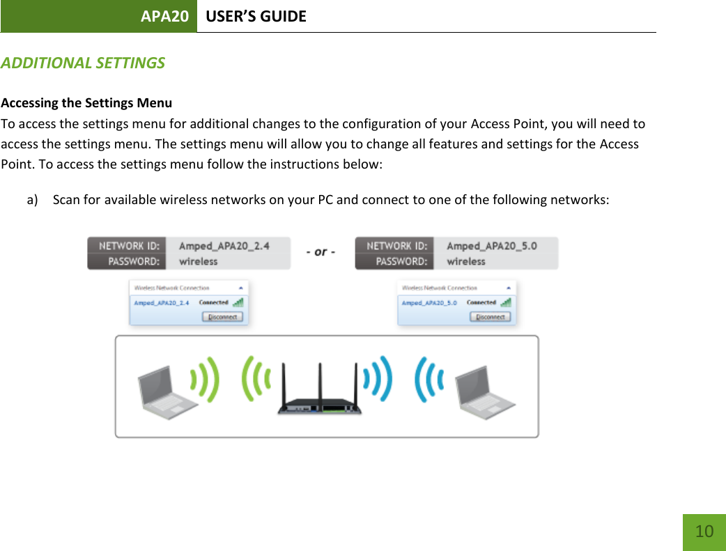 APA20 USER’S GUIDE   10 10 ADDITIONAL SETTINGS Accessing the Settings Menu To access the settings menu for additional changes to the configuration of your Access Point, you will need to access the settings menu. The settings menu will allow you to change all features and settings for the Access Point. To access the settings menu follow the instructions below: a) Scan for available wireless networks on your PC and connect to one of the following networks:  