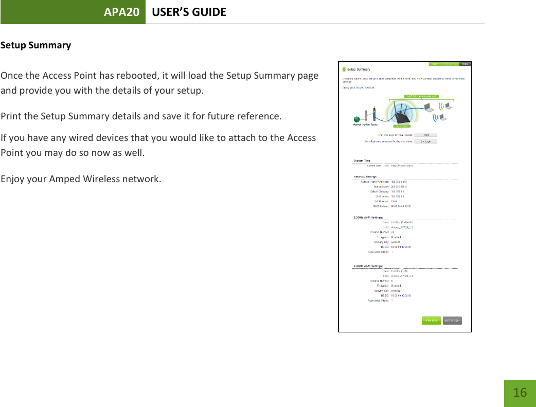 APA20 USER’S GUIDE   16 16 Setup Summary  Once the Access Point has rebooted, it will load the Setup Summary page and provide you with the details of your setup.  Print the Setup Summary details and save it for future reference. If you have any wired devices that you would like to attach to the Access Point you may do so now as well. Enjoy your Amped Wireless network.    