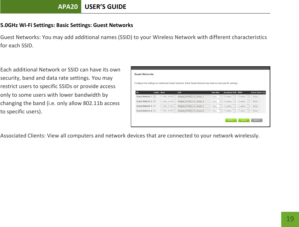APA20 USER’S GUIDE   19 19 5.0GHz Wi-Fi Settings: Basic Settings: Guest Networks Guest Networks: You may add additional names (SSID) to your Wireless Network with different characteristics for each SSID.  Each additional Network or SSID can have its own security, band and data rate settings. You may restrict users to specific SSIDs or provide access only to some users with lower bandwidth by changing the band (i.e. only allow 802.11b access to specific users).  Associated Clients: View all computers and network devices that are connected to your network wirelessly.   