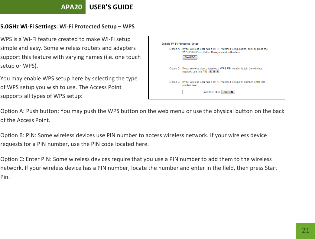 APA20 USER’S GUIDE   21 21 5.0GHz Wi-Fi Settings: Wi-Fi Protected Setup – WPS WPS is a Wi-Fi feature created to make Wi-Fi setup simple and easy. Some wireless routers and adapters support this feature with varying names (i.e. one touch setup or WPS). You may enable WPS setup here by selecting the type of WPS setup you wish to use. The Access Point supports all types of WPS setup: Option A: Push button: You may push the WPS button on the web menu or use the physical button on the back of the Access Point. Option B: PIN: Some wireless devices use PIN number to access wireless network. If your wireless device requests for a PIN number, use the PIN code located here. Option C: Enter PIN: Some wireless devices require that you use a PIN number to add them to the wireless network. If your wireless device has a PIN number, locate the number and enter in the field, then press Start Pin. 
