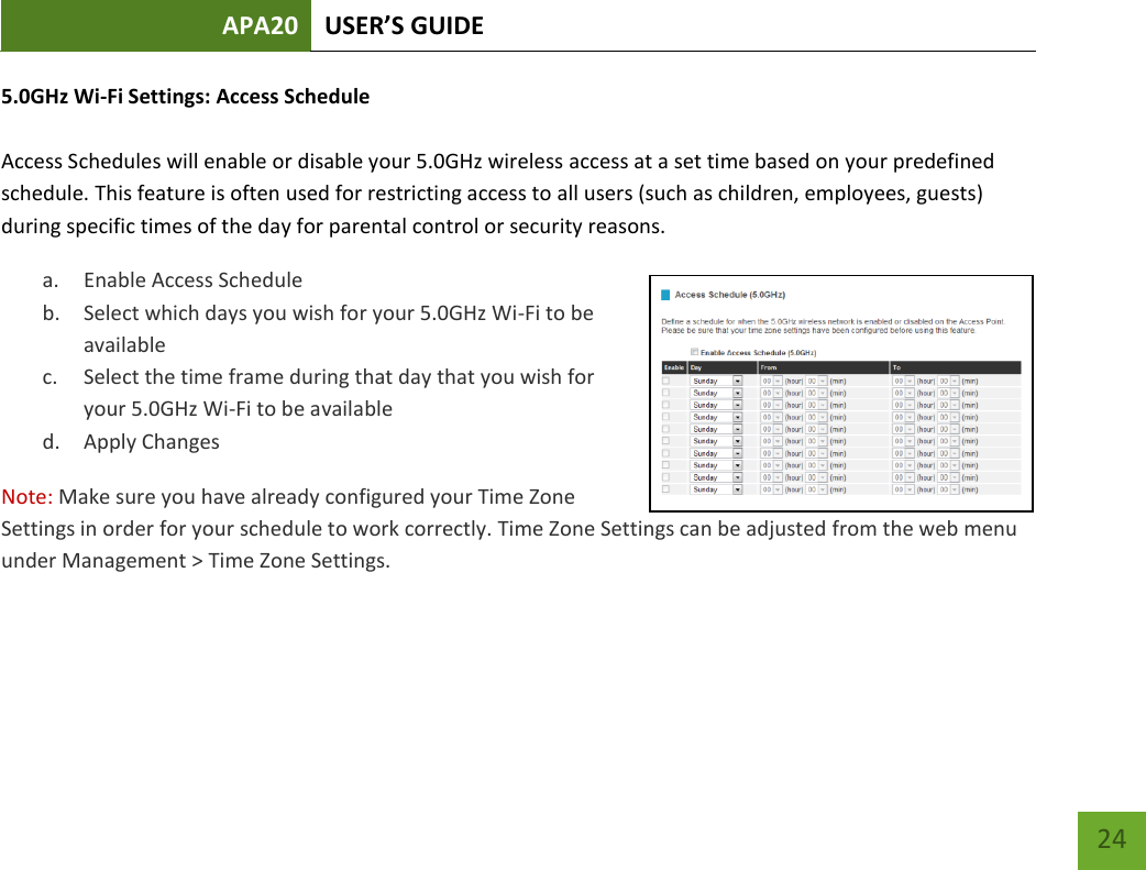 APA20 USER’S GUIDE   24 24 5.0GHz Wi-Fi Settings: Access Schedule  Access Schedules will enable or disable your 5.0GHz wireless access at a set time based on your predefined schedule. This feature is often used for restricting access to all users (such as children, employees, guests) during specific times of the day for parental control or security reasons. a. Enable Access Schedule b. Select which days you wish for your 5.0GHz Wi-Fi to be available c. Select the time frame during that day that you wish for your 5.0GHz Wi-Fi to be available d. Apply Changes Note: Make sure you have already configured your Time Zone Settings in order for your schedule to work correctly. Time Zone Settings can be adjusted from the web menu under Management &gt; Time Zone Settings.  