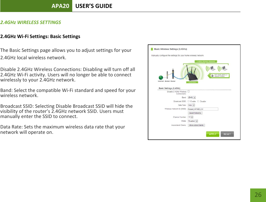 APA20 USER’S GUIDE   26 26 2.4GHz WIRELESS SETTINGS 2.4GHz Wi-Fi Settings: Basic Settings The Basic Settings page allows you to adjust settings for your 2.4GHz local wireless network. Disable 2.4GHz Wireless Connections: Disabling will turn off all 2.4GHz Wi-Fi activity. Users will no longer be able to connect wirelessly to your 2.4GHz network. Band: Select the compatible Wi-Fi standard and speed for your wireless network. Broadcast SSID: Selecting Disable Broadcast SSID will hide the visibility of the router’s 2.4GHz network SSID. Users must manually enter the SSID to connect. Data Rate: Sets the maximum wireless data rate that your network will operate on.     