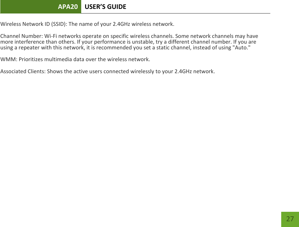 APA20 USER’S GUIDE   27 27 Wireless Network ID (SSID): The name of your 2.4GHz wireless network. Channel Number: Wi-Fi networks operate on specific wireless channels. Some network channels may have more interference than others. If your performance is unstable, try a different channel number. If you are using a repeater with this network, it is recommended you set a static channel, instead of using &quot;Auto.&quot; WMM: Prioritizes multimedia data over the wireless network. Associated Clients: Shows the active users connected wirelessly to your 2.4GHz network. 