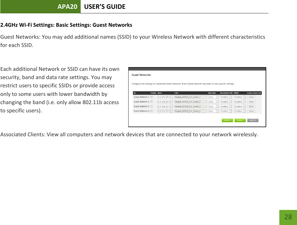 APA20 USER’S GUIDE   28 28 2.4GHz Wi-Fi Settings: Basic Settings: Guest Networks Guest Networks: You may add additional names (SSID) to your Wireless Network with different characteristics for each SSID.  Each additional Network or SSID can have its own security, band and data rate settings. You may restrict users to specific SSIDs or provide access only to some users with lower bandwidth by changing the band (i.e. only allow 802.11b access to specific users).  Associated Clients: View all computers and network devices that are connected to your network wirelessly.   