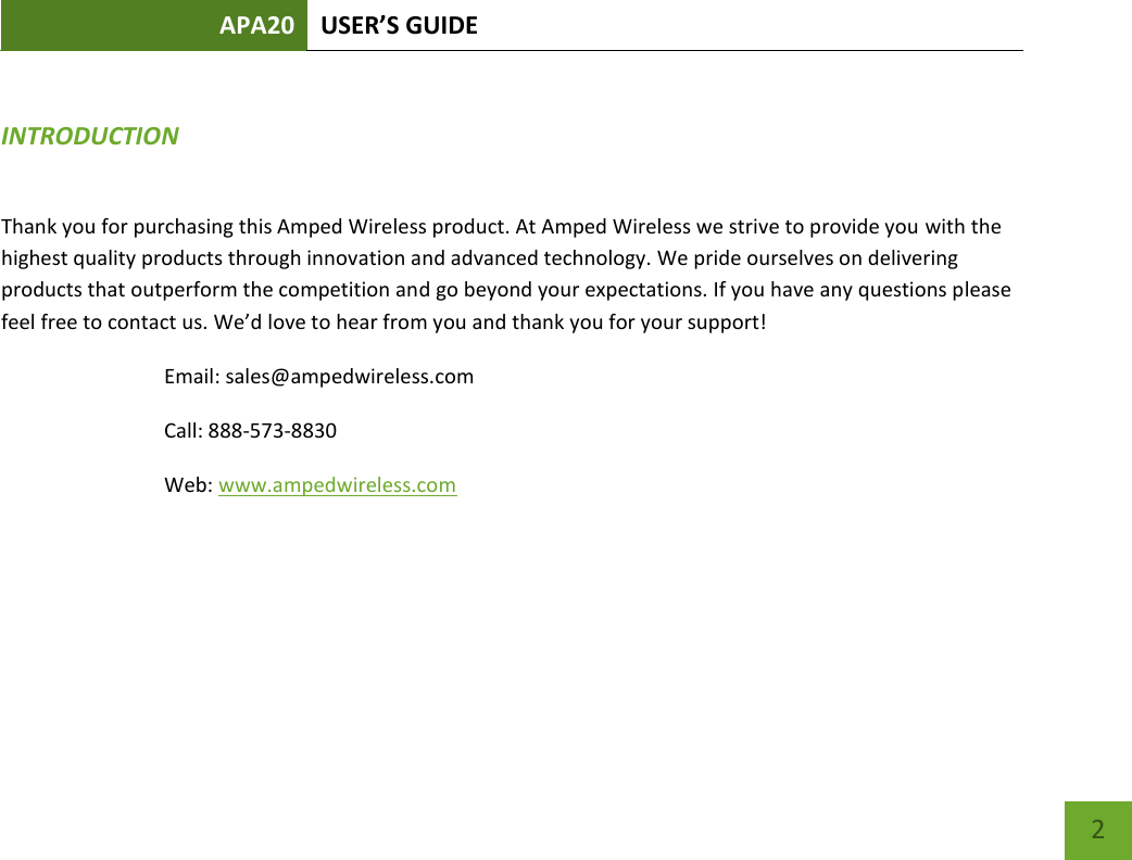 APA20 USER’S GUIDE    2 INTRODUCTION Thank you for purchasing this Amped Wireless product. At Amped Wireless we strive to provide you with the highest quality products through innovation and advanced technology. We pride ourselves on delivering products that outperform the competition and go beyond your expectations. If you have any questions please feel free to contact us. We’d love to hear from you and thank you for your support! Email: sales@ampedwireless.com Call: 888-573-8830 Web: www.ampedwireless.com  
