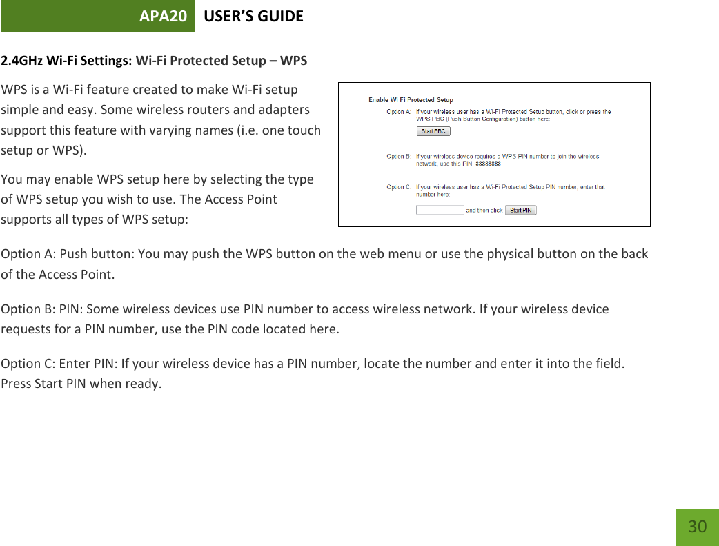 APA20 USER’S GUIDE   30 30 2.4GHz Wi-Fi Settings: Wi-Fi Protected Setup – WPS WPS is a Wi-Fi feature created to make Wi-Fi setup simple and easy. Some wireless routers and adapters support this feature with varying names (i.e. one touch setup or WPS). You may enable WPS setup here by selecting the type of WPS setup you wish to use. The Access Point supports all types of WPS setup: Option A: Push button: You may push the WPS button on the web menu or use the physical button on the back of the Access Point. Option B: PIN: Some wireless devices use PIN number to access wireless network. If your wireless device requests for a PIN number, use the PIN code located here. Option C: Enter PIN: If your wireless device has a PIN number, locate the number and enter it into the field. Press Start PIN when ready. 