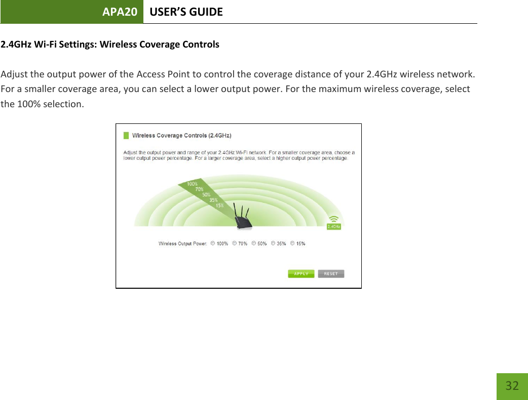 APA20 USER’S GUIDE   32 32 2.4GHz Wi-Fi Settings: Wireless Coverage Controls  Adjust the output power of the Access Point to control the coverage distance of your 2.4GHz wireless network. For a smaller coverage area, you can select a lower output power. For the maximum wireless coverage, select the 100% selection.  