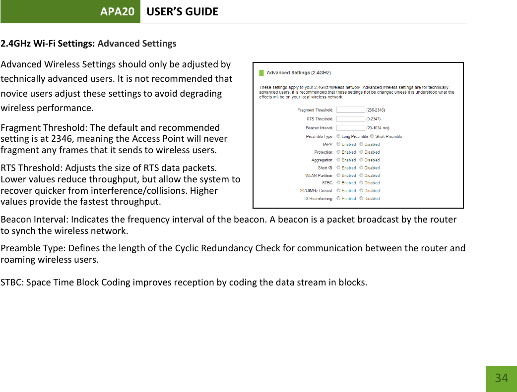 APA20 USER’S GUIDE   34 34 2.4GHz Wi-Fi Settings: Advanced Settings Advanced Wireless Settings should only be adjusted by technically advanced users. It is not recommended that novice users adjust these settings to avoid degrading wireless performance. Fragment Threshold: The default and recommended setting is at 2346, meaning the Access Point will never fragment any frames that it sends to wireless users. RTS Threshold: Adjusts the size of RTS data packets. Lower values reduce throughput, but allow the system to recover quicker from interference/collisions. Higher values provide the fastest throughput. Beacon Interval: Indicates the frequency interval of the beacon. A beacon is a packet broadcast by the router to synch the wireless network. Preamble Type: Defines the length of the Cyclic Redundancy Check for communication between the router and roaming wireless users.  STBC: Space Time Block Coding improves reception by coding the data stream in blocks.  