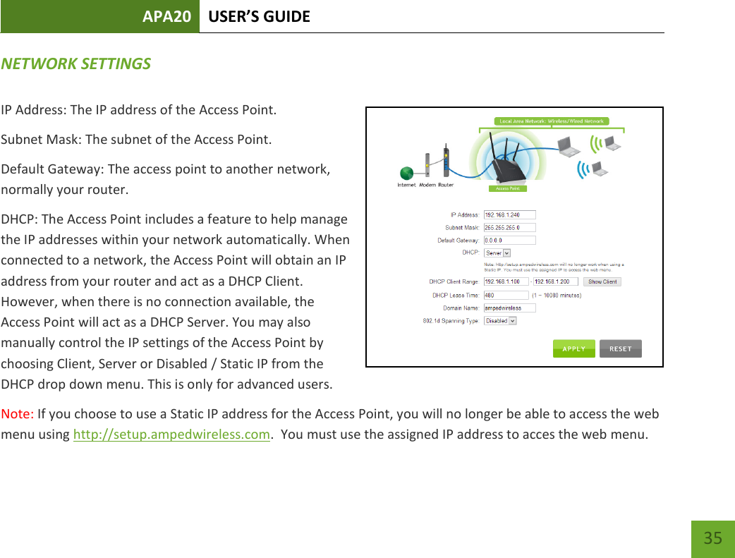 APA20 USER’S GUIDE   35 35 NETWORK SETTINGS IP Address: The IP address of the Access Point. Subnet Mask: The subnet of the Access Point. Default Gateway: The access point to another network, normally your router. DHCP: The Access Point includes a feature to help manage the IP addresses within your network automatically. When connected to a network, the Access Point will obtain an IP address from your router and act as a DHCP Client. However, when there is no connection available, the Access Point will act as a DHCP Server. You may also manually control the IP settings of the Access Point by choosing Client, Server or Disabled / Static IP from the DHCP drop down menu. This is only for advanced users. Note: If you choose to use a Static IP address for the Access Point, you will no longer be able to access the web menu using http://setup.ampedwireless.com.  You must use the assigned IP address to acces the web menu. 