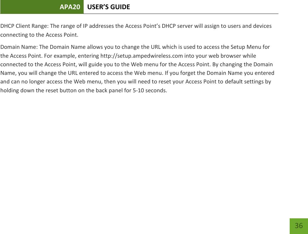 APA20 USER’S GUIDE   36 36 DHCP Client Range: The range of IP addresses the Access Point’s DHCP server will assign to users and devices connecting to the Access Point. Domain Name: The Domain Name allows you to change the URL which is used to access the Setup Menu for the Access Point. For example, entering http://setup.ampedwireless.com into your web browser while connected to the Access Point, will guide you to the Web menu for the Access Point. By changing the Domain Name, you will change the URL entered to access the Web menu. If you forget the Domain Name you entered and can no longer access the Web menu, then you will need to reset your Access Point to default settings by holding down the reset button on the back panel for 5-10 seconds.      