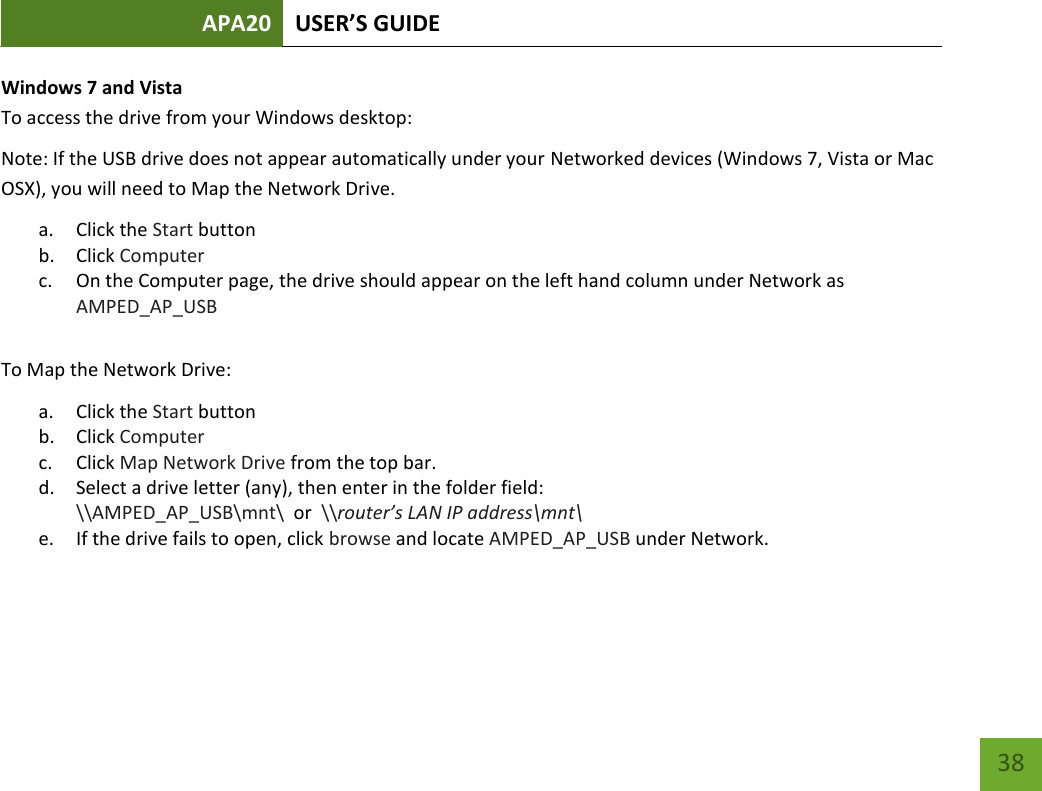 APA20 USER’S GUIDE   38 38 Windows 7 and Vista To access the drive from your Windows desktop: Note: If the USB drive does not appear automatically under your Networked devices (Windows 7, Vista or Mac OSX), you will need to Map the Network Drive. a. Click the Start button b. Click Computer c. On the Computer page, the drive should appear on the left hand column under Network as AMPED_AP_USB  To Map the Network Drive:  a. Click the Start button  b. Click Computer  c. Click Map Network Drive from the top bar. d. Select a drive letter (any), then enter in the folder field:  \\AMPED_AP_USB\mnt\  or  \\router’s LAN IP address\mnt\ e. If the drive fails to open, click browse and locate AMPED_AP_USB under Network.   