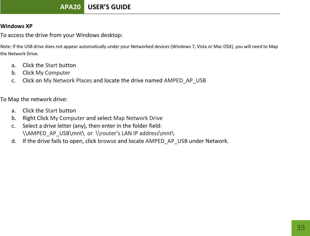 APA20 USER’S GUIDE   39 39 Windows XP To access the drive from your Windows desktop: Note: If the USB drive does not appear automatically under your Networked devices (Windows 7, Vista or Mac OSX), you will need to Map the Network Drive. a. Click the Start button b. Click My Computer c. Click on My Network Places and locate the drive named AMPED_AP_USB  To Map the network drive:  a. Click the Start button  b. Right Click My Computer and select Map Network Drive c. Select a drive letter (any), then enter in the folder field:  \\AMPED_AP_USB\mnt\  or  \\router’s LAN IP address\mnt\ d. If the drive fails to open, click browse and locate AMPED_AP_USB under Network.    