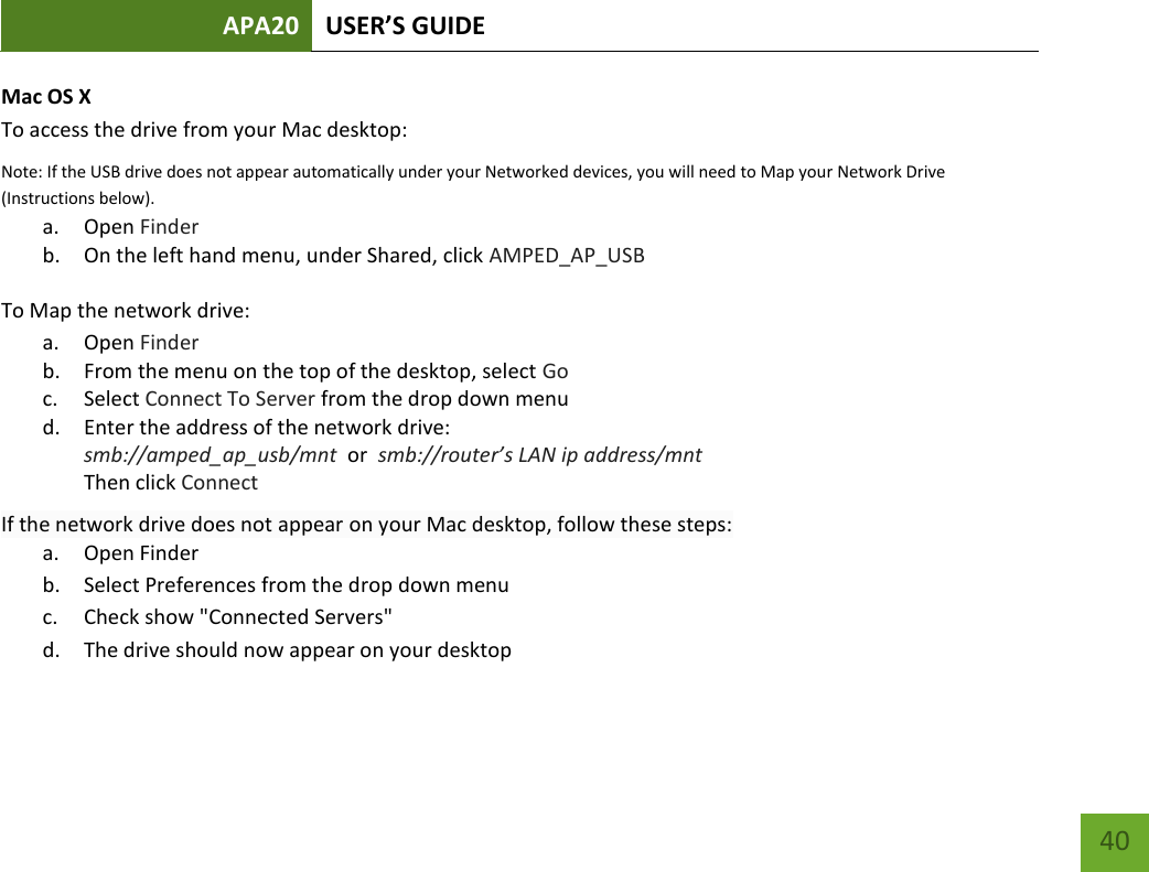 APA20 USER’S GUIDE   40 40 Mac OS X To access the drive from your Mac desktop:  Note: If the USB drive does not appear automatically under your Networked devices, you will need to Map your Network Drive (Instructions below). a. Open Finder b. On the left hand menu, under Shared, click AMPED_AP_USB To Map the network drive:  a. Open Finder b. From the menu on the top of the desktop, select Go c. Select Connect To Server from the drop down menu d. Enter the address of the network drive:  smb://amped_ap_usb/mnt  or  smb://router’s LAN ip address/mnt Then click Connect If the network drive does not appear on your Mac desktop, follow these steps: a. Open Finder b. Select Preferences from the drop down menu c. Check show &quot;Connected Servers&quot; d. The drive should now appear on your desktop  