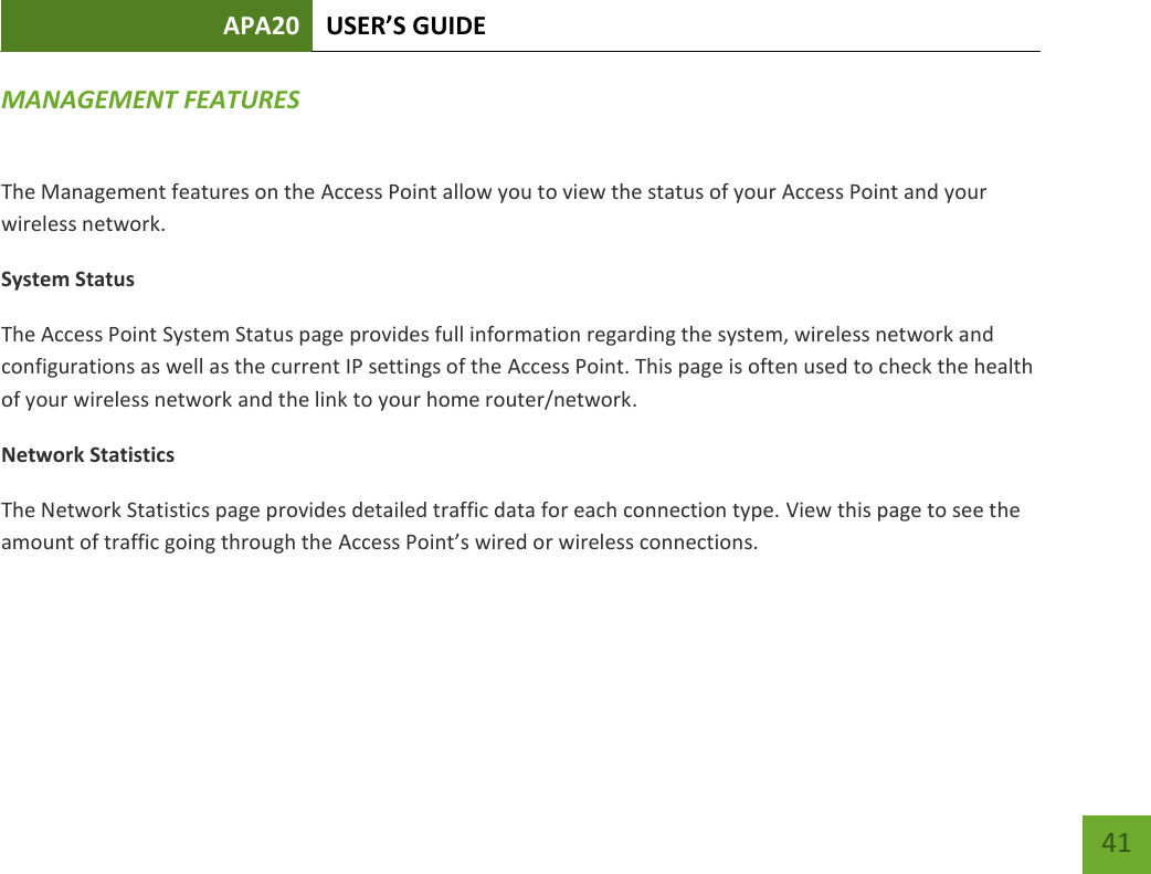 APA20 USER’S GUIDE   41 41 MANAGEMENT FEATURES  The Management features on the Access Point allow you to view the status of your Access Point and your wireless network. System Status The Access Point System Status page provides full information regarding the system, wireless network and configurations as well as the current IP settings of the Access Point. This page is often used to check the health of your wireless network and the link to your home router/network.  Network Statistics The Network Statistics page provides detailed traffic data for each connection type. View this page to see the amount of traffic going through the Access Point’s wired or wireless connections.    