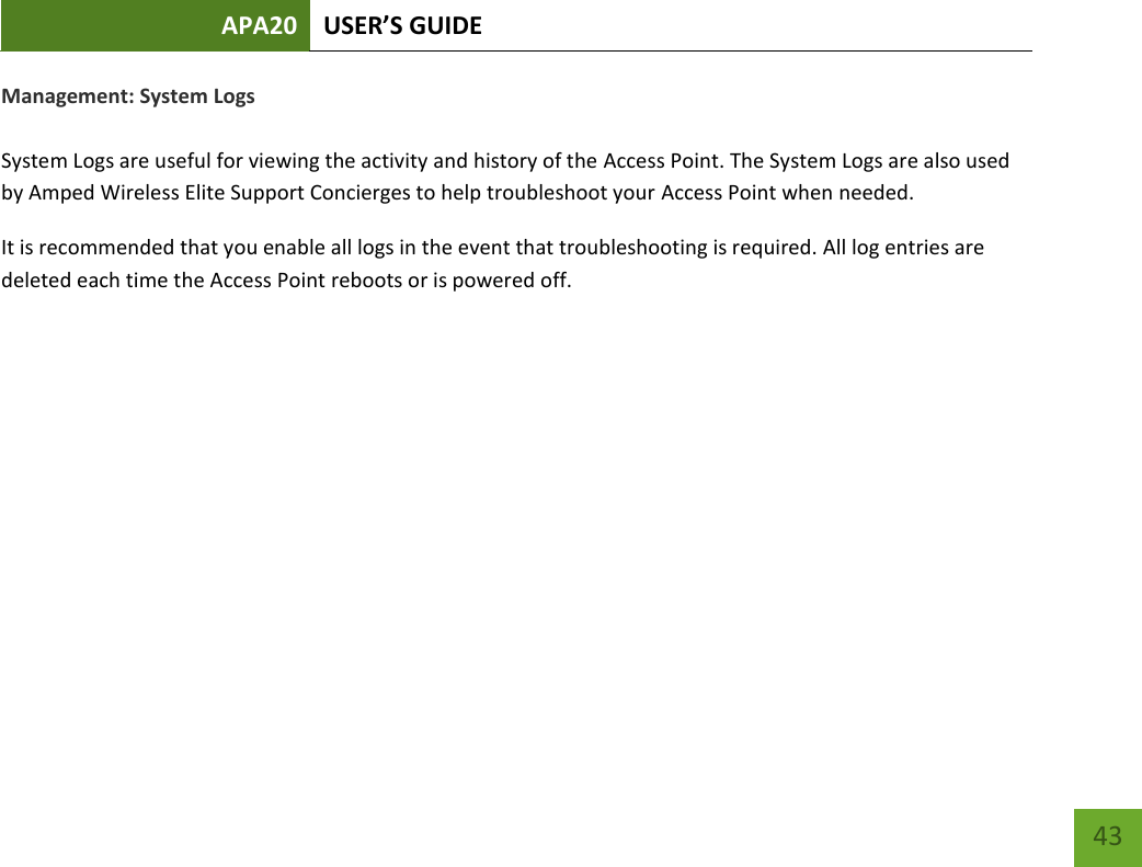APA20 USER’S GUIDE   43 43 Management: System Logs  System Logs are useful for viewing the activity and history of the Access Point. The System Logs are also used by Amped Wireless Elite Support Concierges to help troubleshoot your Access Point when needed. It is recommended that you enable all logs in the event that troubleshooting is required. All log entries are deleted each time the Access Point reboots or is powered off.   