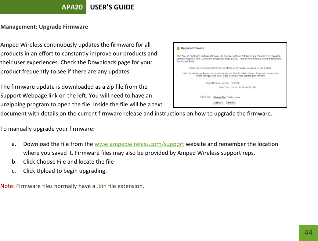APA20 USER’S GUIDE   44 44 Management: Upgrade Firmware  Amped Wireless continuously updates the firmware for all products in an effort to constantly improve our products and their user experiences. Check the Downloads page for your product frequently to see if there are any updates. The firmware update is downloaded as a zip file from the Support Webpage link on the left. You will need to have an unzipping program to open the file. Inside the file will be a text document with details on the current firmware release and instructions on how to upgrade the firmware. To manually upgrade your firmware: a. Download the file from the www.ampedwireless.com/support website and remember the location where you saved it. Firmware files may also be provided by Amped Wireless support reps. b. Click Choose File and locate the file c. Click Upload to begin upgrading. Note: Firmware files normally have a .bin file extension. 