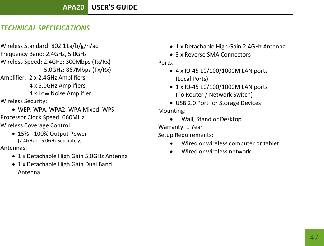 APA20 USER’S GUIDE    47 TECHNICAL SPECIFICATIONSWireless Standard: 802.11a/b/g/n/ac Frequency Band: 2.4GHz, 5.0GHz Wireless Speed: 2.4GHz: 300Mbps (Tx/Rx) 5.0GHz: 867Mbps (Tx/Rx) Amplifier:  2 x 2.4GHz Amplifiers 4 x 5.0GHz Amplifiers 4 x Low Noise Amplifier Wireless Security:  WEP, WPA, WPA2, WPA Mixed, WPS Processor Clock Speed: 660MHz Wireless Coverage Control:   15% - 100% Output Power (2.4GHz or 5.0GHz Separately)  Antennas:  1 x Detachable High Gain 5.0GHz Antenna  1 x Detachable High Gain Dual Band Antenna  1 x Detachable High Gain 2.4GHz Antenna  3 x Reverse SMA Connectors Ports:  4 x RJ-45 10/100/1000M LAN ports  (Local Ports)  1 x RJ-45 10/100/1000M LAN ports  (To Router / Network Switch)  USB 2.0 Port for Storage Devices Mounting:  Wall, Stand or Desktop Warranty: 1 Year Setup Requirements:  Wired or wireless computer or tablet  Wired or wireless network 