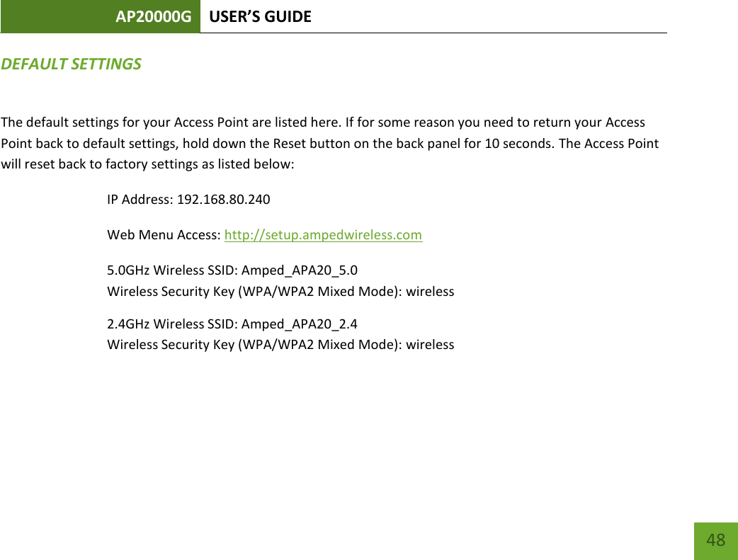 AP20000G USER’S GUIDE     48 DEFAULT SETTINGS The default settings for your Access Point are listed here. If for some reason you need to return your Access Point back to default settings, hold down the Reset button on the back panel for 10 seconds. The Access Point will reset back to factory settings as listed below: IP Address: 192.168.80.240 Web Menu Access: http://setup.ampedwireless.com 5.0GHz Wireless SSID: Amped_APA20_5.0 Wireless Security Key (WPA/WPA2 Mixed Mode): wireless 2.4GHz Wireless SSID: Amped_APA20_2.4 Wireless Security Key (WPA/WPA2 Mixed Mode): wireless   