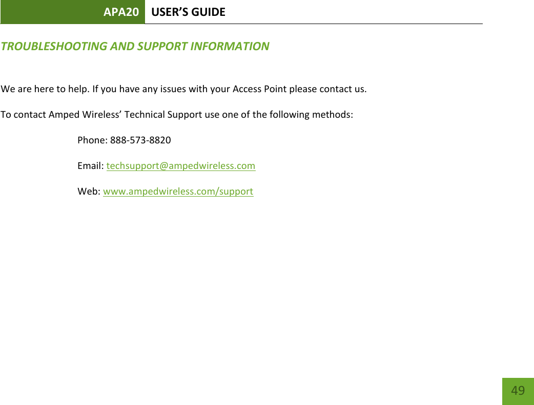 APA20 USER’S GUIDE   49 49 TROUBLESHOOTING AND SUPPORT INFORMATION  We are here to help. If you have any issues with your Access Point please contact us. To contact Amped Wireless’ Technical Support use one of the following methods: Phone: 888-573-8820 Email: techsupport@ampedwireless.com Web: www.ampedwireless.com/support     