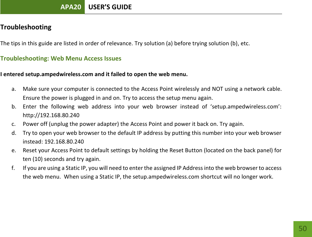 APA20 USER’S GUIDE   50 50 Troubleshooting The tips in this guide are listed in order of relevance. Try solution (a) before trying solution (b), etc. Troubleshooting: Web Menu Access Issues I entered setup.ampedwireless.com and it failed to open the web menu. a. Make sure your computer is connected to the Access Point wirelessly and NOT using a network cable. Ensure the power is plugged in and on. Try to access the setup menu again. b. Enter  the  following  web  address  into  your  web  browser  instead  of  ‘setup.ampedwireless.com’: http://192.168.80.240 c. Power off (unplug the power adapter) the Access Point and power it back on. Try again. d. Try to open your web browser to the default IP address by putting this number into your web browser instead: 192.168.80.240 e. Reset your Access Point to default settings by holding the Reset Button (located on the back panel) for ten (10) seconds and try again. f. If you are using a Static IP, you will need to enter the assigned IP Address into the web browser to access the web menu.  When using a Static IP, the setup.ampedwireless.com shortcut will no longer work. 