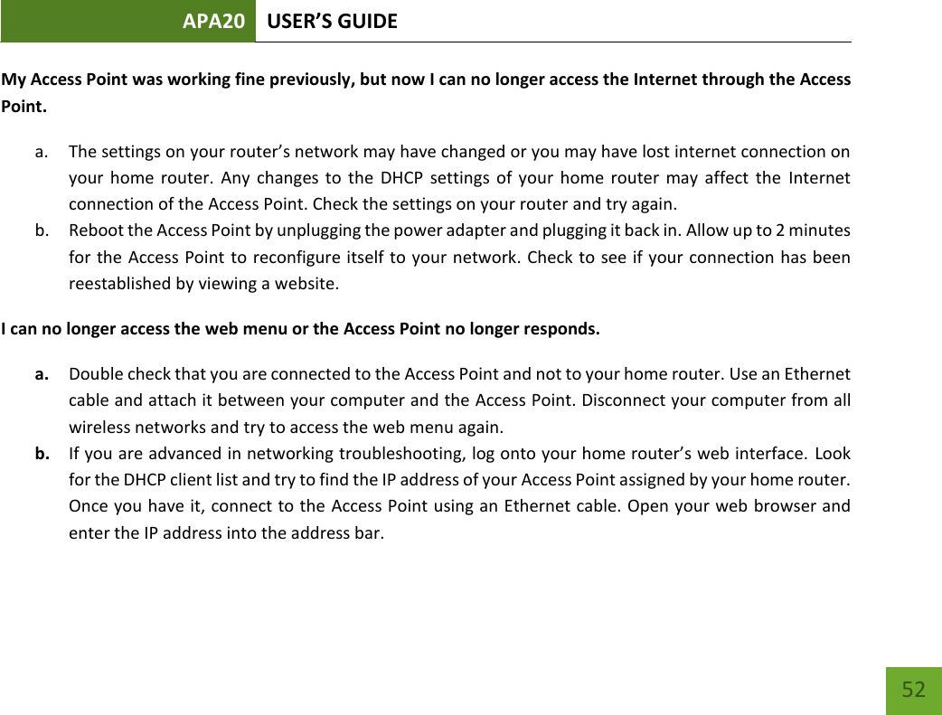 APA20 USER’S GUIDE   52 52 My Access Point was working fine previously, but now I can no longer access the Internet through the Access Point.  a. The settings on your router’s network may have changed or you may have lost internet connection on your  home router.  Any  changes  to  the  DHCP  settings  of  your  home  router  may affect  the  Internet connection of the Access Point. Check the settings on your router and try again. b. Reboot the Access Point by unplugging the power adapter and plugging it back in. Allow up to 2 minutes for the Access Point to reconfigure itself to your network. Check to see if your connection has been reestablished by viewing a website.  I can no longer access the web menu or the Access Point no longer responds. a. Double check that you are connected to the Access Point and not to your home router. Use an Ethernet cable and attach it between your computer and the Access Point. Disconnect your computer from all wireless networks and try to access the web menu again. b. If you are advanced in networking troubleshooting, log onto your home router’s web interface. Look for the DHCP client list and try to find the IP address of your Access Point assigned by your home router. Once you have it, connect to the Access Point using an Ethernet cable. Open your web browser and enter the IP address into the address bar. 