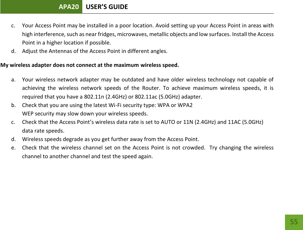 APA20 USER’S GUIDE   55 55 c. Your Access Point may be installed in a poor location. Avoid setting up your Access Point in areas with high interference, such as near fridges, microwaves, metallic objects and low surfaces. Install the Access Point in a higher location if possible. d. Adjust the Antennas of the Access Point in different angles.  My wireless adapter does not connect at the maximum wireless speed. a. Your wireless network adapter may be outdated and have older wireless technology not capable of achieving  the  wireless  network  speeds  of  the  Router.  To  achieve  maximum  wireless  speeds,  it  is required that you have a 802.11n (2.4GHz) or 802.11ac (5.0GHz) adapter. b. Check that you are using the latest Wi-Fi security type: WPA or WPA2 WEP security may slow down your wireless speeds. c. Check that the Access Point’s wireless data rate is set to AUTO or 11N (2.4GHz) and 11AC (5.0GHz) data rate speeds. d. Wireless speeds degrade as you get further away from the Access Point.   e. Check  that the wireless channel set on  the Access  Point is not  crowded.   Try changing the  wireless channel to another channel and test the speed again.  