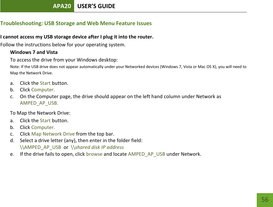 APA20 USER’S GUIDE   56 56 Troubleshooting: USB Storage and Web Menu Feature Issues I cannot access my USB storage device after I plug it into the router. Follow the instructions below for your operating system. Windows 7 and Vista To access the drive from your Windows desktop:  Note: If the USB drive does not appear automatically under your Networked devices (Windows 7, Vista or Mac OS X), you will need to Map the Network Drive. a. Click the Start button. b. Click Computer. c. On the Computer page, the drive should appear on the left hand column under Network as AMPED_AP_USB. To Map the Network Drive:  a. Click the Start button. b. Click Computer. c. Click Map Network Drive from the top bar.  d. Select a drive letter (any), then enter in the folder field:  \\AMPED_AP_USB  or  \\shared disk IP address e. If the drive fails to open, click browse and locate AMPED_AP_USB under Network.  