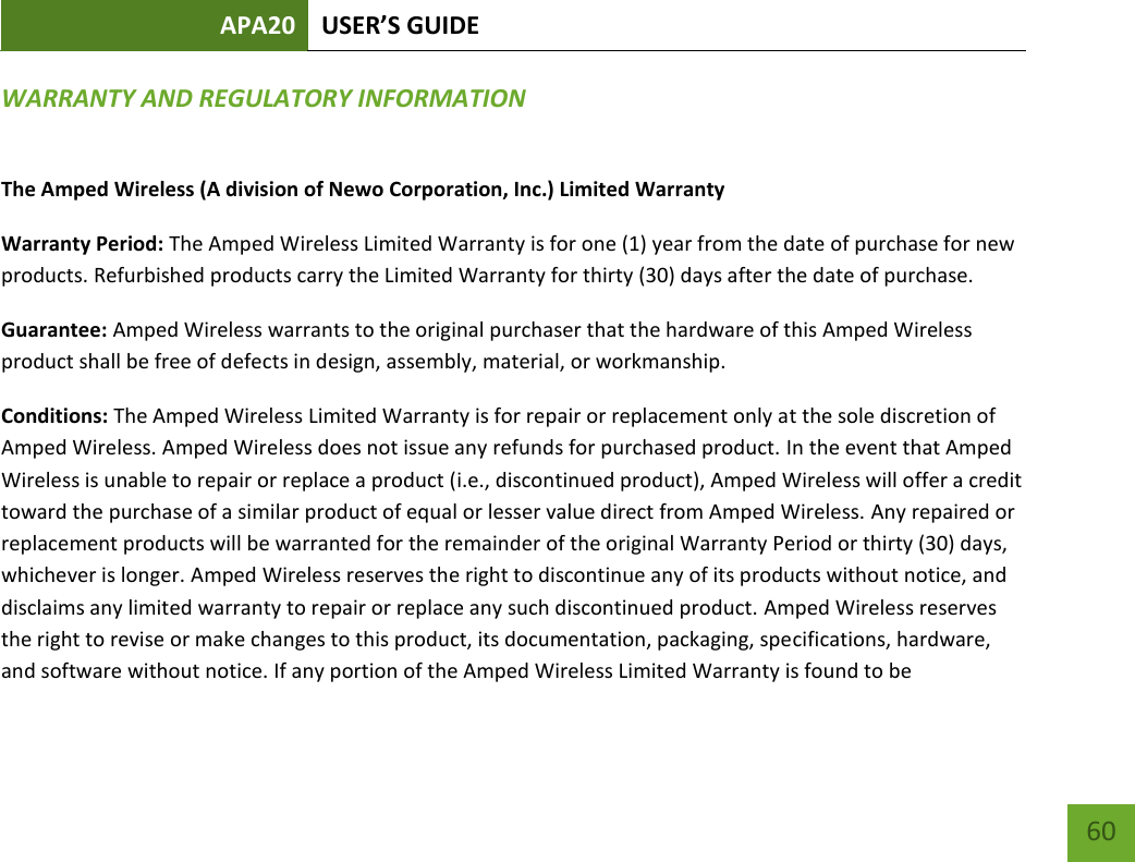 APA20 USER’S GUIDE   60 60 WARRANTY AND REGULATORY INFORMATION The Amped Wireless (A division of Newo Corporation, Inc.) Limited Warranty  Warranty Period: The Amped Wireless Limited Warranty is for one (1) year from the date of purchase for new products. Refurbished products carry the Limited Warranty for thirty (30) days after the date of purchase.  Guarantee: Amped Wireless warrants to the original purchaser that the hardware of this Amped Wireless product shall be free of defects in design, assembly, material, or workmanship.  Conditions: The Amped Wireless Limited Warranty is for repair or replacement only at the sole discretion of Amped Wireless. Amped Wireless does not issue any refunds for purchased product. In the event that Amped Wireless is unable to repair or replace a product (i.e., discontinued product), Amped Wireless will offer a credit toward the purchase of a similar product of equal or lesser value direct from Amped Wireless. Any repaired or replacement products will be warranted for the remainder of the original Warranty Period or thirty (30) days, whichever is longer. Amped Wireless reserves the right to discontinue any of its products without notice, and disclaims any limited warranty to repair or replace any such discontinued product. Amped Wireless reserves the right to revise or make changes to this product, its documentation, packaging, specifications, hardware, and software without notice. If any portion of the Amped Wireless Limited Warranty is found to be 