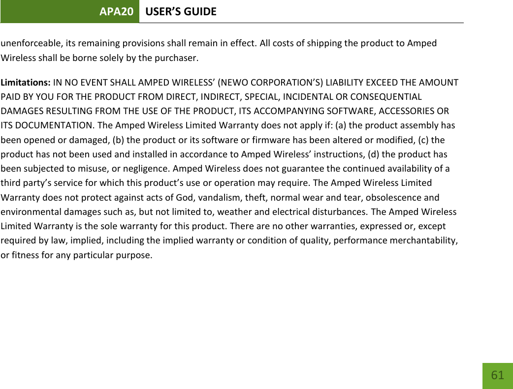 APA20 USER’S GUIDE   61 61 unenforceable, its remaining provisions shall remain in effect. All costs of shipping the product to Amped Wireless shall be borne solely by the purchaser.  Limitations: IN NO EVENT SHALL AMPED WIRELESS’ (NEWO CORPORATION’S) LIABILITY EXCEED THE AMOUNT PAID BY YOU FOR THE PRODUCT FROM DIRECT, INDIRECT, SPECIAL, INCIDENTAL OR CONSEQUENTIAL DAMAGES RESULTING FROM THE USE OF THE PRODUCT, ITS ACCOMPANYING SOFTWARE, ACCESSORIES OR ITS DOCUMENTATION. The Amped Wireless Limited Warranty does not apply if: (a) the product assembly has been opened or damaged, (b) the product or its software or firmware has been altered or modified, (c) the product has not been used and installed in accordance to Amped Wireless’ instructions, (d) the product has been subjected to misuse, or negligence. Amped Wireless does not guarantee the continued availability of a third party’s service for which this product’s use or operation may require. The Amped Wireless Limited Warranty does not protect against acts of God, vandalism, theft, normal wear and tear, obsolescence and environmental damages such as, but not limited to, weather and electrical disturbances. The Amped Wireless Limited Warranty is the sole warranty for this product. There are no other warranties, expressed or, except required by law, implied, including the implied warranty or condition of quality, performance merchantability, or fitness for any particular purpose.     