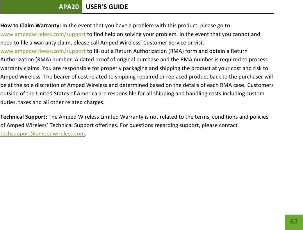 APA20 USER’S GUIDE   62 62 How to Claim Warranty: In the event that you have a problem with this product, please go to www.ampedwireless.com/support to find help on solving your problem. In the event that you cannot and need to file a warranty claim, please call Amped Wireless’ Customer Service or visit www.ampedwirleess.com/support to fill out a Return Authorization (RMA) form and obtain a Return Authorization (RMA) number. A dated proof of original purchase and the RMA number is required to process warranty claims. You are responsible for properly packaging and shipping the product at your cost and risk to Amped Wireless. The bearer of cost related to shipping repaired or replaced product back to the purchaser will be at the sole discretion of Amped Wireless and determined based on the details of each RMA case. Customers outside of the United States of America are responsible for all shipping and handling costs including custom duties, taxes and all other related charges.  Technical Support: The Amped Wireless Limited Warranty is not related to the terms, conditions and policies of Amped Wireless’ Technical Support offerings. For questions regarding support, please contact techsupport@ampedwireless.com.     