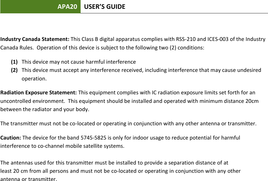 APA20 USER’S GUIDE Industry Canada Statement: This Class B digital apparatus complies with RSS-210 and ICES-003 of the Industry Canada Rules.  Operation of this device is subject to the following two (2) conditions: (1) This device may not cause harmful interference (2) This device must accept any interference received, including interference that may cause undesired operation. Radiation Exposure Statement: This equipment complies with IC radiation exposure limits set forth for an uncontrolled environment.  This equipment should be installed and operated with minimum distance 20cm between the radiator and your body.   The transmitter must not be co-located or operating in conjunction with any other antenna or transmitter. Caution: The device for the band 5745-5825 is only for indoor usage to reduce potential for harmful interference to co-channel mobile satellite systems. The antennas used for this transmitter must be installed to provide a separation distance of atleast 20 cm from all persons and must not be co-located or operating in conjunction with any otherantenna or transmitter.