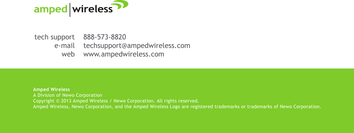 Amped WirelessA Division of Newo CorporationCopyright © 2013 Amped Wireless / Newo Corporation. All rights reserved.  Amped Wireless, Newo Corporation, and the Amped Wireless Logo are registered trademarks or trademarks of Newo Corporation.888-573-8820techsupport@ampedwireless.comwww.ampedwireless.comtech supporte-mailweb