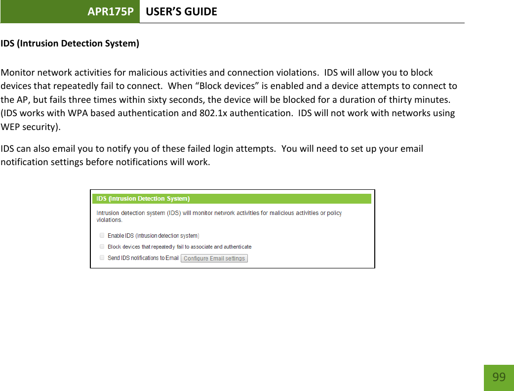 APR175P USER’S GUIDE    99 IDS (Intrusion Detection System)  Monitor network activities for malicious activities and connection violations.  IDS will allow you to block devices that repeatedly fail to connect.  When “Block devices” is enabled and a device attempts to connect to the AP, but fails three times within sixty seconds, the device will be blocked for a duration of thirty minutes.  (IDS works with WPA based authentication and 802.1x authentication.  IDS will not work with networks using WEP security). IDS can also email you to notify you of these failed login attempts.  You will need to set up your email notification settings before notifications will work.       