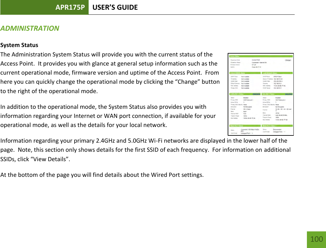 APR175P USER’S GUIDE    100 ADMINISTRATION  System Status The Administration System Status will provide you with the current status of the Access Point.  It provides you with glance at general setup information such as the current operational mode, firmware version and uptime of the Access Point.  From here you can quickly change the operational mode by clicking the “Change” button to the right of the operational mode.  In addition to the operational mode, the System Status also provides you with information regarding your Internet or WAN port connection, if available for your operational mode, as well as the details for your local network. Information regarding your primary 2.4GHz and 5.0GHz Wi-Fi networks are displayed in the lower half of the page.  Note, this section only shows details for the first SSID of each frequency.  For information on additional SSIDs, click “View Details”. At the bottom of the page you will find details about the Wired Port settings. 