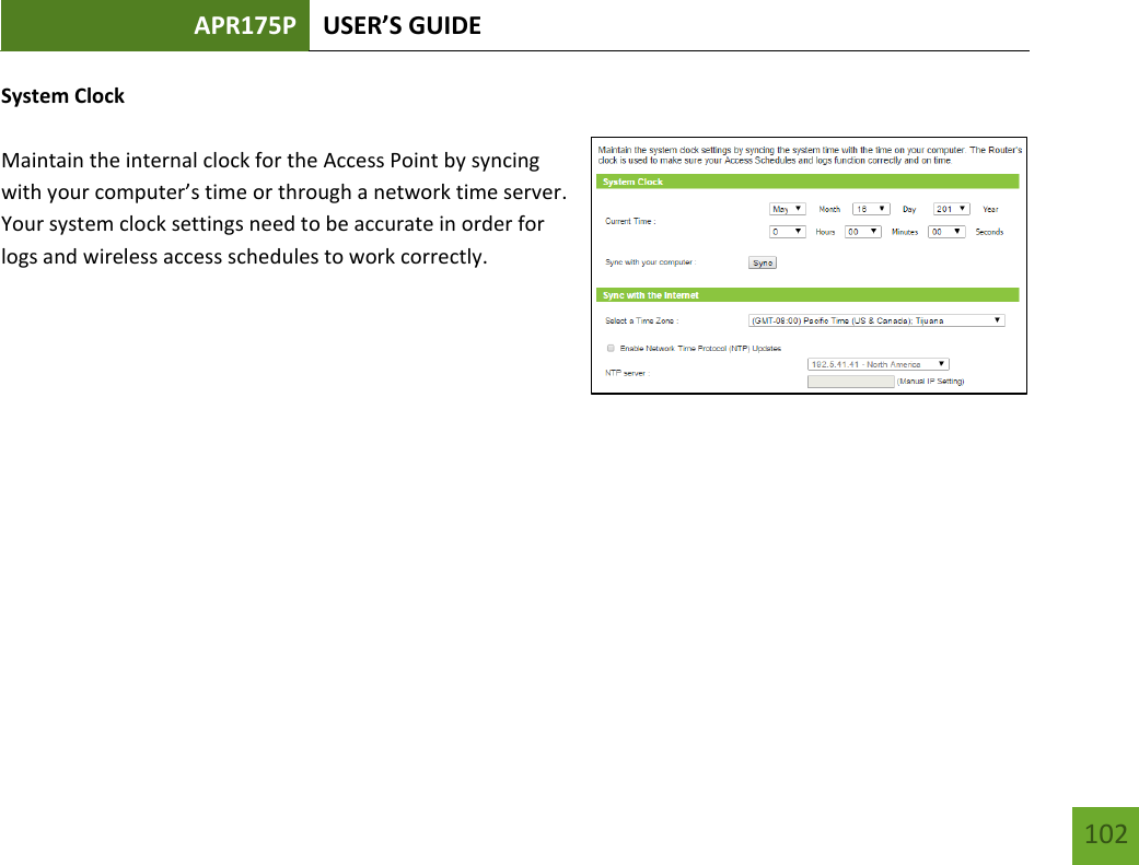 APR175P USER’S GUIDE    102 System Clock  Maintain the internal clock for the Access Point by syncing with your computer’s time or through a network time server. Your system clock settings need to be accurate in order for logs and wireless access schedules to work correctly.          