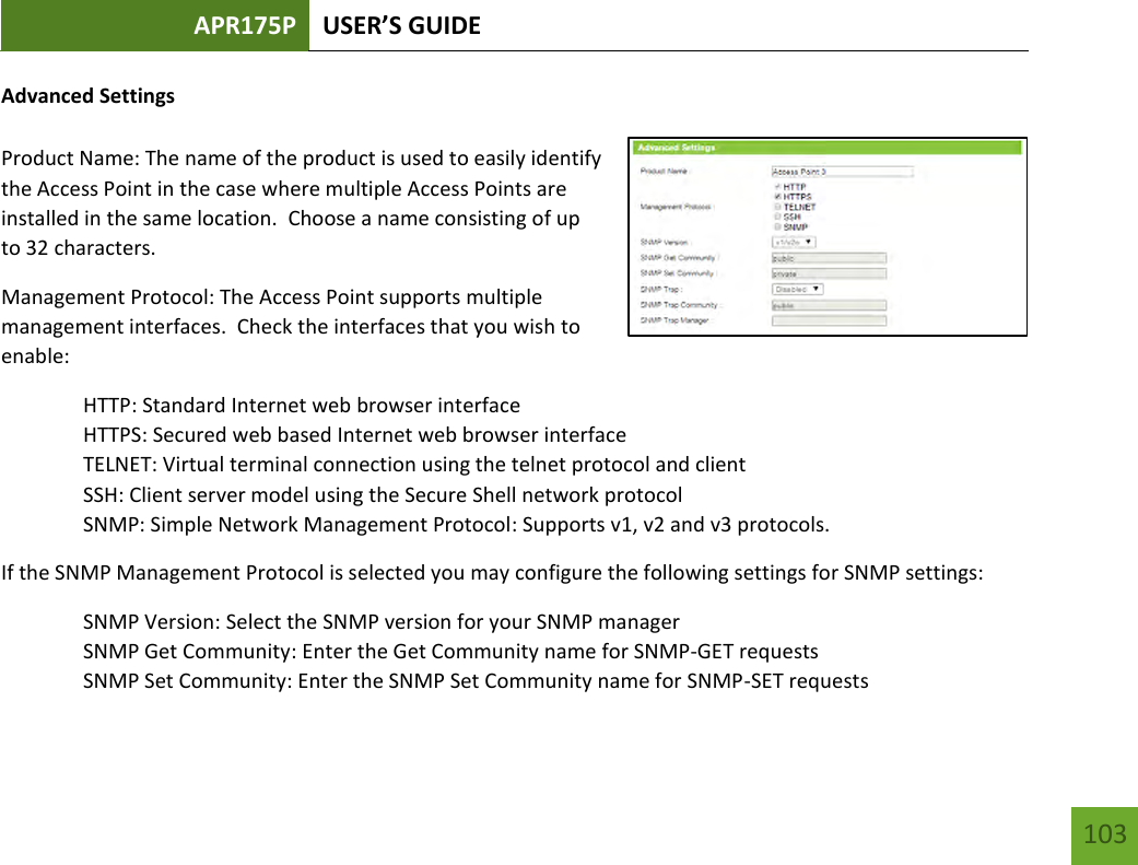 APR175P USER’S GUIDE    103 Advanced Settings  Product Name: The name of the product is used to easily identify the Access Point in the case where multiple Access Points are installed in the same location.  Choose a name consisting of up to 32 characters. Management Protocol: The Access Point supports multiple management interfaces.  Check the interfaces that you wish to enable:   HTTP: Standard Internet web browser interface   HTTPS: Secured web based Internet web browser interface   TELNET: Virtual terminal connection using the telnet protocol and client   SSH: Client server model using the Secure Shell network protocol   SNMP: Simple Network Management Protocol: Supports v1, v2 and v3 protocols. If the SNMP Management Protocol is selected you may configure the following settings for SNMP settings: SNMP Version: Select the SNMP version for your SNMP manager SNMP Get Community: Enter the Get Community name for SNMP-GET requests SNMP Set Community: Enter the SNMP Set Community name for SNMP-SET requests 