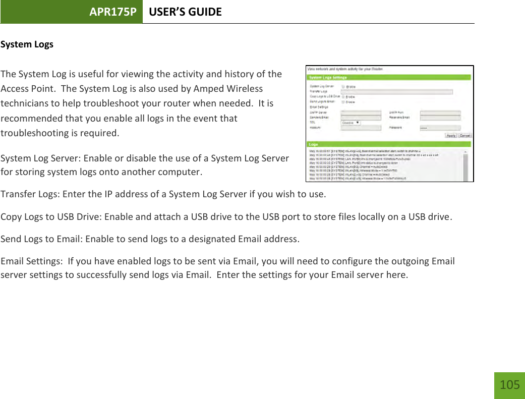 APR175P USER’S GUIDE    105 System Logs  The System Log is useful for viewing the activity and history of the Access Point.  The System Log is also used by Amped Wireless technicians to help troubleshoot your router when needed.  It is recommended that you enable all logs in the event that troubleshooting is required. System Log Server: Enable or disable the use of a System Log Server for storing system logs onto another computer. Transfer Logs: Enter the IP address of a System Log Server if you wish to use. Copy Logs to USB Drive: Enable and attach a USB drive to the USB port to store files locally on a USB drive. Send Logs to Email: Enable to send logs to a designated Email address. Email Settings:  If you have enabled logs to be sent via Email, you will need to configure the outgoing Email server settings to successfully send logs via Email.  Enter the settings for your Email server here.  