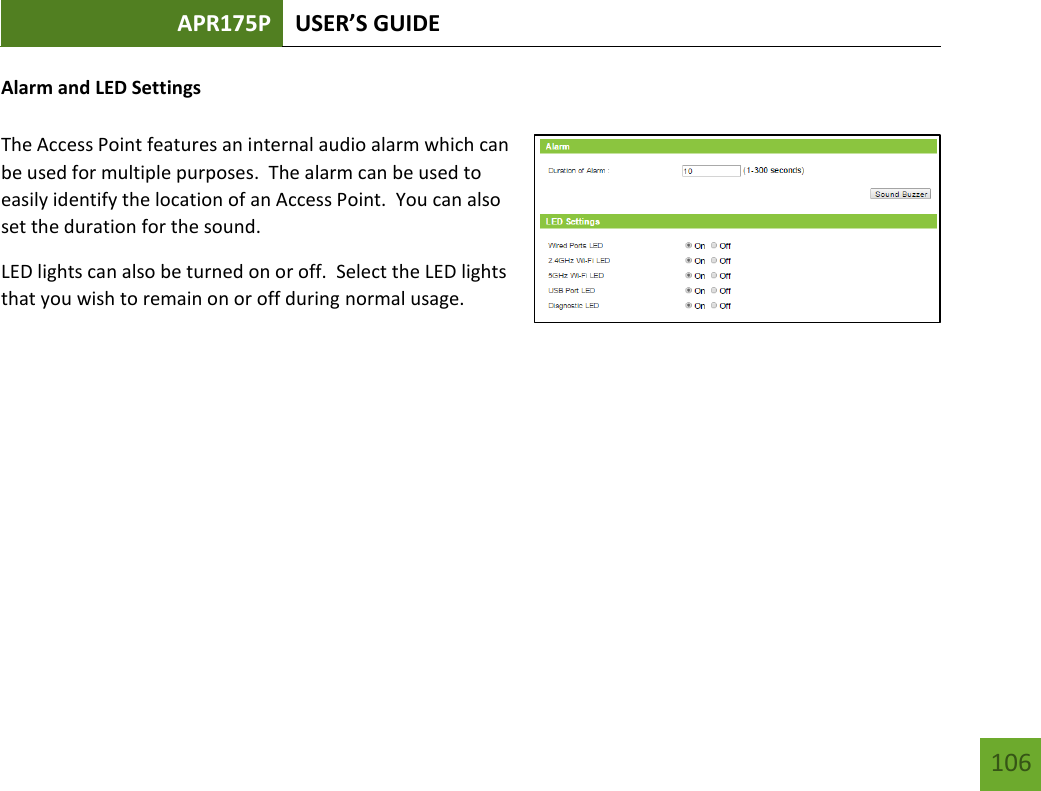 APR175P USER’S GUIDE    106 Alarm and LED Settings  The Access Point features an internal audio alarm which can be used for multiple purposes.  The alarm can be used to easily identify the location of an Access Point.  You can also set the duration for the sound. LED lights can also be turned on or off.  Select the LED lights that you wish to remain on or off during normal usage.         