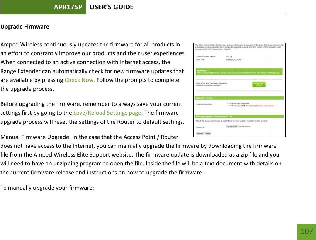 APR175P USER’S GUIDE    107 Upgrade Firmware  Amped Wireless continuously updates the firmware for all products in an effort to constantly improve our products and their user experiences. When connected to an active connection with Internet access, the Range Extender can automatically check for new firmware updates that are available by pressing Check Now. Follow the prompts to complete the upgrade process. Before upgrading the firmware, remember to always save your current settings first by going to the Save/Reload Settings page. The firmware upgrade process will reset the settings of the Router to default settings. Manual Firmware Upgrade: In the case that the Access Point / Router does not have access to the Internet, you can manually upgrade the firmware by downloading the firmware file from the Amped Wireless Elite Support website. The firmware update is downloaded as a zip file and you will need to have an unzipping program to open the file. Inside the file will be a text document with details on the current firmware release and instructions on how to upgrade the firmware. To manually upgrade your firmware: 