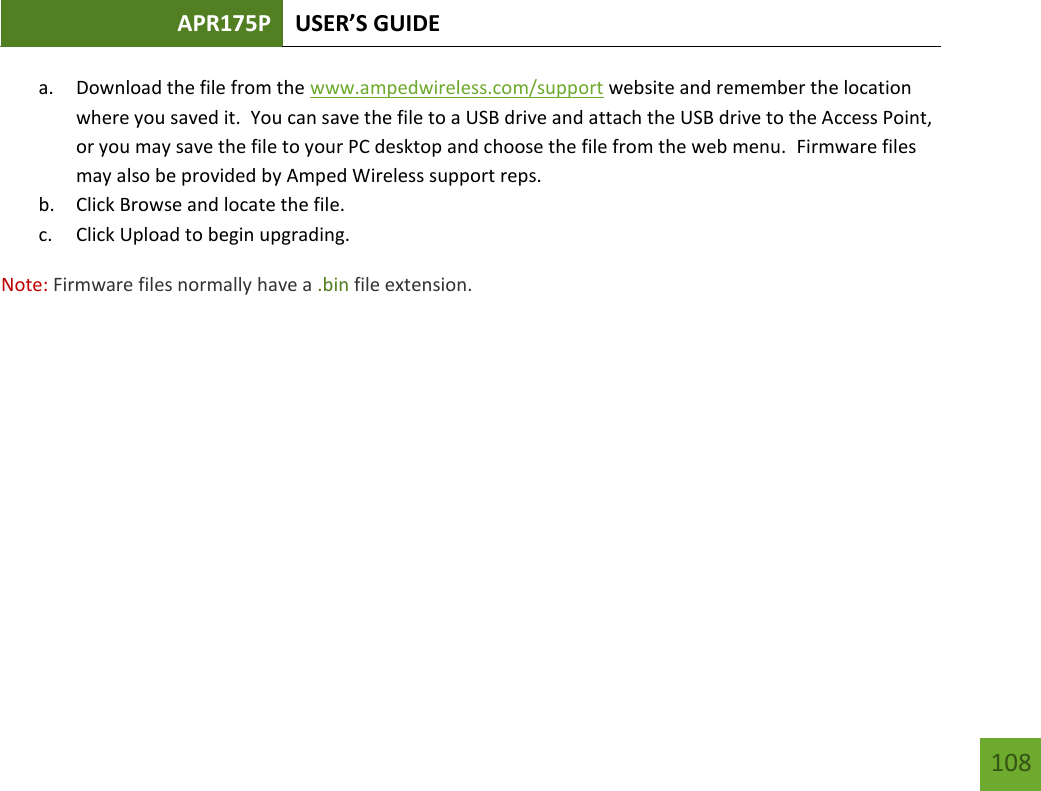 APR175P USER’S GUIDE    108 a. Download the file from the www.ampedwireless.com/support website and remember the location where you saved it.  You can save the file to a USB drive and attach the USB drive to the Access Point, or you may save the file to your PC desktop and choose the file from the web menu.  Firmware files may also be provided by Amped Wireless support reps. b. Click Browse and locate the file. c. Click Upload to begin upgrading. Note: Firmware files normally have a .bin file extension.   